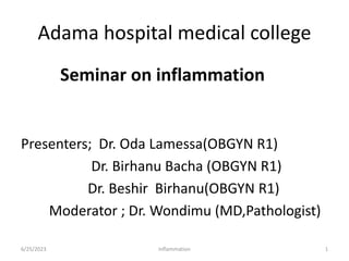 Adama hospital medical college
Seminar on inflammation
Presenters; Dr. Oda Lamessa(OBGYN R1)
Dr. Birhanu Bacha (OBGYN R1)
Dr. Beshir Birhanu(OBGYN R1)
Moderator ; Dr. Wondimu (MD,Pathologist)
6/25/2023 Inflammation 1
 