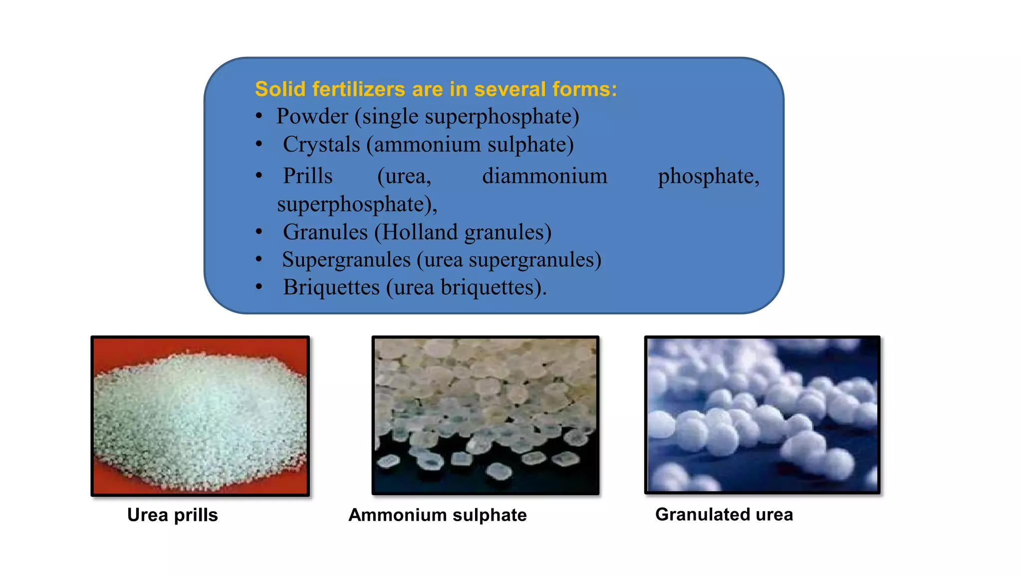Urea prills Granulated ureaAmmonium sulphate
Solid fertilizers are in several forms:
• Powder (single superphosphate)
• Crystals (ammonium sulphate)
• Prills (urea,
superphosphate),
diammonium phosphate,
• Granules (Holland granules)
• Supergranules (urea supergranules)
• Briquettes (urea briquettes).
 