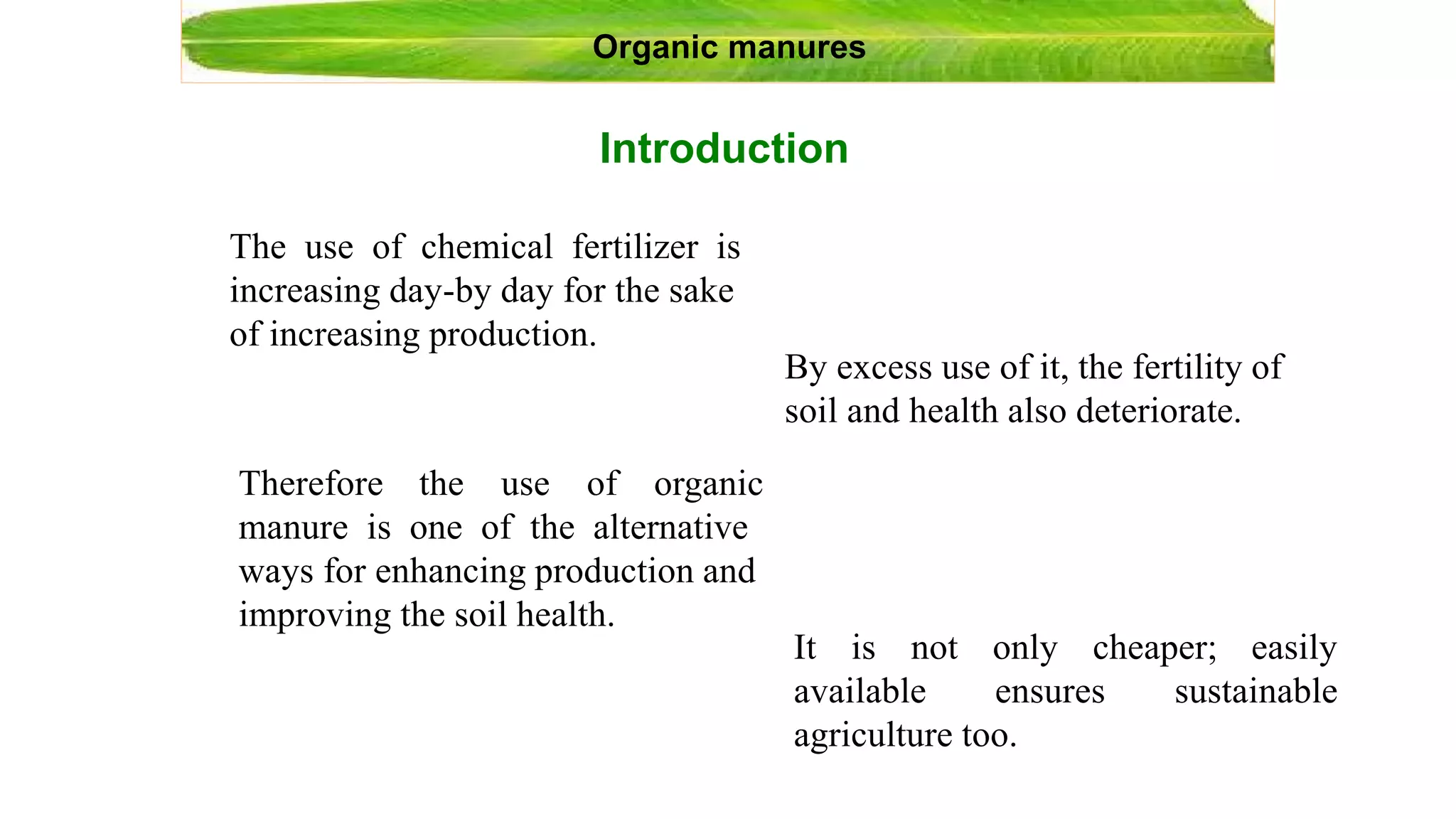 Introduction
Organic manures
The use of chemical fertilizer is
increasing day-by day for the sake
of increasing production.
By excess use of it, the fertility of
soil and health also deteriorate.
Therefore the use of organic
manure is one of the alternative
ways for enhancing production and
improving the soil health.
It is not
available
only cheaper; easily
sustainableensures
agriculture too.
 