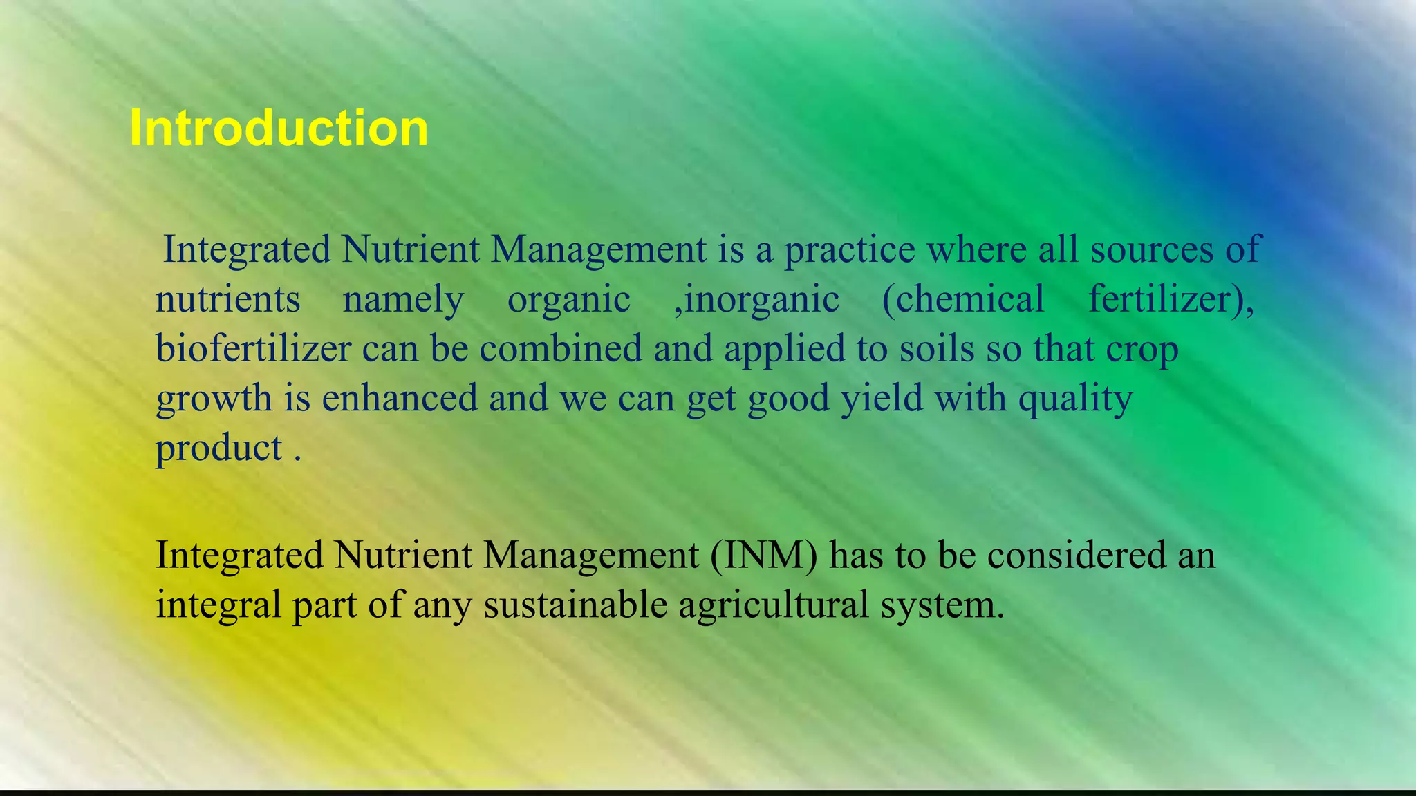 Introduction
Integrated Nutrient Management is a practice where all sources of
nutrients namely organic ,inorganic (chemical fertilizer),
biofertilizer can be combined and applied to soils so that crop
growth is enhanced and we can get good yield with quality
product .
Integrated Nutrient Management (INM) has to be considered an
integral part of any sustainable agricultural system.
 