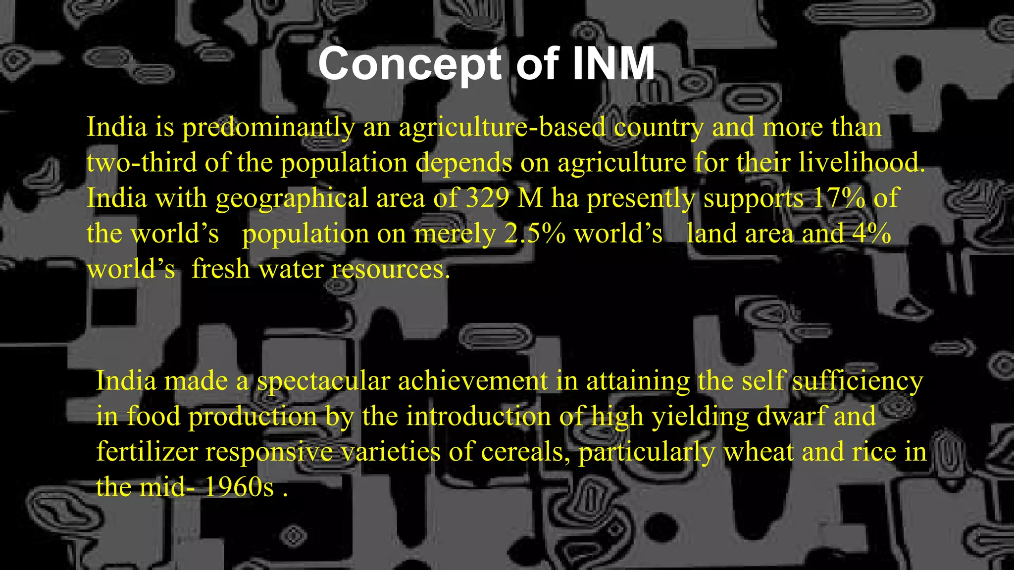 Concept of INM
India is predominantly an agriculture-based country and more than
two-third of the population depends on agriculture for their livelihood.
India with geographical area of 329 M ha presently supports 17% of
the world’s population on merely 2.5% world’s land area and 4%
world’s fresh water resources.
India made a spectacular achievement in attaining the self sufficiency
in food production by the introduction of high yielding dwarf and
fertilizer responsive varieties of cereals, particularly wheat and rice in
the mid- 1960s .
 
