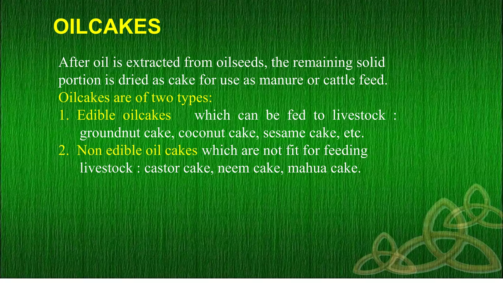 OILCAKES
After oil is extracted from oilseeds, the remaining solid
portion is dried as cake for use as manure or cattle feed.
Oilcakes are of two types:
1. Edible oilcakes which can be fed to livestock :
groundnut cake, coconut cake, sesame cake, etc.
2. Non edible oil cakes which are not fit for feeding
livestock : castor cake, neem cake, mahua cake.
 