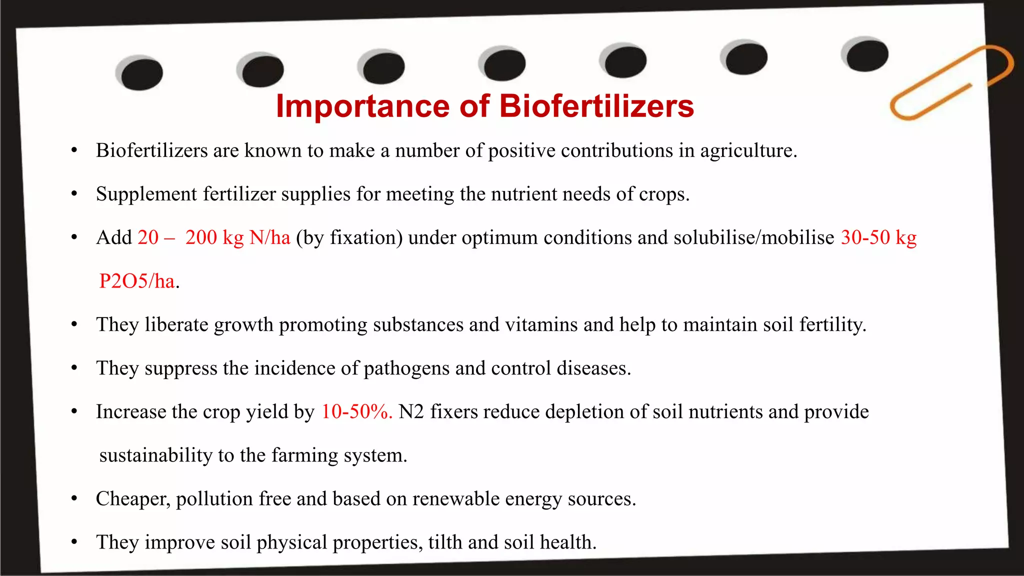 Importance of Biofertilizers
• Biofertilizers are known to make a number of positive contributions in agriculture.
• Supplement fertilizer supplies for meeting the nutrient needs of crops.
• Add 20 – 200 kg N/ha (by fixation) under optimum conditions and solubilise/mobilise 30-50 kg
P2O5/ha.
• They liberate growth promoting substances and vitamins and help to maintain soil fertility.
• They suppress the incidence of pathogens and control diseases.
• Increase the crop yield by 10-50%. N2 fixers reduce depletion of soil nutrients and provide
sustainability to the farming system.
• Cheaper, pollution free and based on renewable energy sources.
• They improve soil physical properties, tilth and soil health.
 