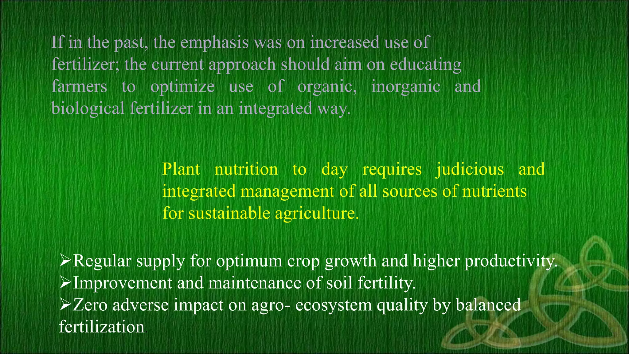 If in the past, the emphasis was on increased use of
fertilizer; the current approach should aim on educating
farmers to optimize use of organic,
biological fertilizer in an integrated way.
inorganic and
Plant nutrition to day requires judicious and
integrated management of all sources of nutrients
for sustainable agriculture.
Regular supply for optimum crop growth and higher productivity.
Improvement and maintenance of soil fertility.
Zero adverse impact on agro- ecosystem quality by balanced
fertilization.
 
