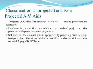 Classification as projected and Non-
Projected A.V. Aids
1) Projected A.V. aids: The projected A.V. aids require projection and
consists of:
 Hardware i.e., some kind of machines, e.g., overhead projectors, film
projector, slide projector, power projector etc.
 Software i.e., the material which is projected by projecting machines, e.g.,
transparencies, film strips, slides, video film, audio-visual films, print
material floppy, CD, DVD etc.
 