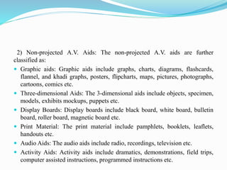 2) Non-projected A.V. Aids: The non-projected A.V. aids are further
classified as:
 Graphic aids: Graphic aids include graphs, charts, diagrams, flashcards,
flannel, and khadi graphs, posters, flipcharts, maps, pictures, photographs,
cartoons, comics etc.
 Three-dimensional Aids: The 3-dimensional aids include objects, specimen,
models, exhibits mockups, puppets etc.
 Display Boards: Display boards include black board, white board, bulletin
board, roller board, magnetic board etc.
 Print Material: The print material include pamphlets, booklets, leaflets,
handouts etc.
 Audio Aids: The audio aids include radio, recordings, television etc.
 Activity Aids: Activity aids include dramatics, demonstrations, field trips,
computer assisted instructions, programmed instructions etc.
 