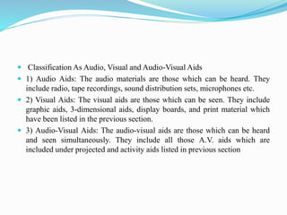  Classification As Audio, Visual and Audio-Visual Aids
 1) Audio Aids: The audio materials are those which can be heard. They
include radio, tape recordings, sound distribution sets, microphones etc.
 2) Visual Aids: The visual aids are those which can be seen. They include
graphic aids, 3-dimensional aids, display boards, and print material which
have been listed in the previous section.
 3) Audio-Visual Aids: The audio-visual aids are those which can be heard
and seen simultaneously. They include all those A.V. aids which are
included under projected and activity aids listed in previous section
 
