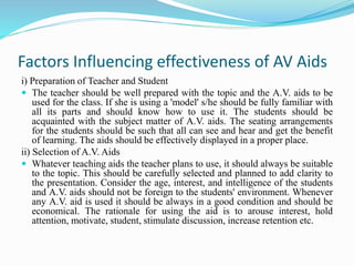 Factors Influencing effectiveness of AV Aids
i) Preparation of Teacher and Student
 The teacher should be well prepared with the topic and the A.V. aids to be
used for the class. If she is using a 'model' s/he should be fully familiar with
all its parts and should know how to use it. The students should be
acquainted with the subject matter of A.V. aids. The seating arrangements
for the students should be such that all can see and hear and get the benefit
of learning. The aids should be effectively displayed in a proper place.
ii) Selection of A.V. Aids
 Whatever teaching aids the teacher plans to use, it should always be suitable
to the topic. This should be carefully selected and planned to add clarity to
the presentation. Consider the age, interest, and intelligence of the students
and A.V. aids should not be foreign to the students' environment. Whenever
any A.V. aid is used it should be always in a good condition and should be
economical. The rationale for using the aid is to arouse interest, hold
attention, motivate, student, stimulate discussion, increase retention etc.
 