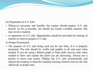 iii) Preparation of A.V. Aids
 Whenever necessary and feasible, the teacher should prepare A.V. aids
herself. As far as possible, she should use locally available material. She
may involve students
 in reparation of A.V. aids. Opportunities should be provided for training of
teachers to learn to prepare A.V. aids.
iv) Proper Presentation
 The purpose of A.V aids being used can be met fully, if it is properly
presented. The aids should be visible and audible to all and used when
needed. If you are using a flannel graph or flash cards uncover only when
needed to show and explain the point you are discussing. Always use a
pointer to stress your points. Display the A.V. aids systematically and
attractively keeping in mind the teaching learning situation and use the aids
effectively at proper time.
 