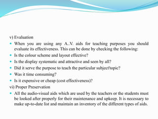 v) Evaluation
 When you are using any A..V. aids for teaching purposes you should
evaluate its effectiveness. This can be done by checking the following:
 Is the colour scheme and layout effective?
 Is the display systematic and attractive and seen by all?
 Did it serve the purpose to teach the particular subject'topic?
 Was it time consuming?
 Is it expensive or cheap (cost effectiveness)?
vi) Proper Preservation
 All the audio-visual aids which are used by the teachers or the students must
be looked after properly for their maintenance and upkeep. It is necessary to
make up-to-date list and maintain an inventory of the different types of aids.
 