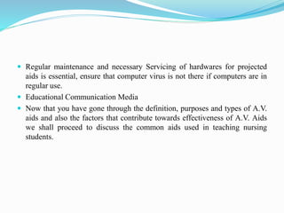  Regular maintenance and necessary Servicing of hardwares for projected
aids is essential, ensure that computer virus is not there if computers are in
regular use.
 Educational Communication Media
 Now that you have gone through the definition, purposes and types of A.V.
aids and also the factors that contribute towards effectiveness of A.V. Aids
we shall proceed to discuss the common aids used in teaching nursing
students.
 