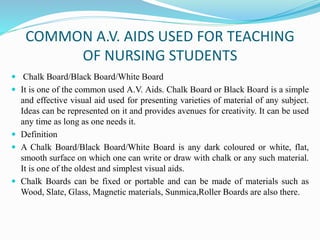 COMMON A.V. AIDS USED FOR TEACHING
OF NURSING STUDENTS
 Chalk Board/Black Board/White Board
 It is one of the common used A.V. Aids. Chalk Board or Black Board is a simple
and effective visual aid used for presenting varieties of material of any subject.
Ideas can be represented on it and provides avenues for creativity. It can be used
any time as long as one needs it.
 Definition
 A Chalk Board/Black Board/White Board is any dark coloured or white, flat,
smooth surface on which one can write or draw with chalk or any such material.
It is one of the oldest and simplest visual aids.
 Chalk Boards can be fixed or portable and can be made of materials such as
Wood, Slate, Glass, Magnetic materials, Sunmica,Roller Boards are also there.
 