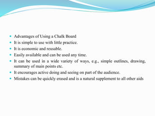  Advantages of Using a Chalk Board
 It is simple to use with little practice.
 It is economic and reusable.
 Easily available and can be used any time.
 It can be used in a wide variety of ways, e.g., simple outlines, drawing,
summary of main points etc.
 It encourages active doing and seeing on part of the audience.
 Mistakes can be quickly erased and is a natural supplement to all other aids
 
