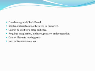  Disadvantages of Chalk Board
 Written materials cannot be saved or preserved.
 Cannot be used for a large audience.
 Requires imagination, initiation, practice, and preparation.
 Cannot illustrate moving parts.
 Interrupts communication.
 