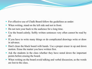  For effective use of Chalk Board follow the guidelines as under:
 When writing, stand on the left side and not in front.
 Do not turn your back to the audience for a long time.
 Use the board calmly. Softly written sentences very often cannot be read by
all.
 If you have to write many things or do complicated drawings write or draw
in advance.
 Don't clean the black board with hands. Use a proper eraser in up and down
motion. Erase the matter you have written first.
 Ask the students in the class whether they have noted down the important
points before erasing the board.
 When writing on the board avoid talking and verbal discussion, as the words
are lost to the class.
 