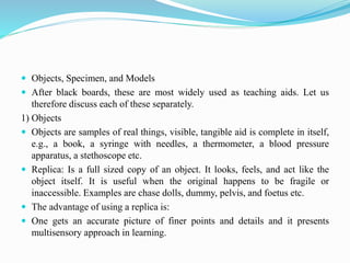  Objects, Specimen, and Models
 After black boards, these are most widely used as teaching aids. Let us
therefore discuss each of these separately.
1) Objects
 Objects are samples of real things, visible, tangible aid is complete in itself,
e.g., a book, a syringe with needles, a thermometer, a blood pressure
apparatus, a stethoscope etc.
 Replica: Is a full sized copy of an object. It looks, feels, and act like the
object itself. It is useful when the original happens to be fragile or
inaccessible. Examples are chase dolls, dummy, pelvis, and foetus etc.
 The advantage of using a replica is:
 One gets an accurate picture of finer points and details and it presents
multisensory approach in learning.
 