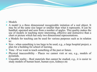  Models
 A model is a three dimensional recognizable imitation of a real object. It
may be of the same size larger or smaller than what it represents. It can be
handled, operated and seen from a number of angles. This quality makes the
use of models in teaching more interesting, effective and instructive than a
chart or picture which has only two dimensional representations.
 a Models for teaching can be used for various purposes such as in relation
to:
 Size - when something is too large to be used, e.g., a large hospital project, a
plan for a building for school of nursing.
 Time - If we want to teach something of the past or future.
 Physical inaccessibility - Places we cannot visit or see, e.g., models of
pyramids.
 Unusable reality - Real materials that cannot be studied, e.g., it is easier to
study models of human heart, human eyes, kidneys etc
 