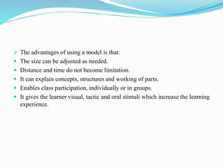  The advantages of using a model is that:
 The size can be adjusted as needed.
 Distance and time do not become limitation.
 It can explain concepts, structures and working of parts.
 Enables class participation, individually or in groups.
 It gives the learner visual, tactic and oral stimuli which increase the learning
experience.
 