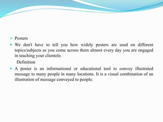  Posters
 We don't have to tell you how widely posters are used on different
topics/subjects as you come across them almost every day you are engaged
in teaching your clientele.
Definition
 A poster is an informational or educational tool to convey illustrated
message to many people in many locations. It is a visual combination of an
illustration of message conveyed to people.
 