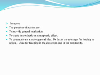  Purposes
 The purposes of posters are:
 To provide general motivation.
 To create an aesthetic or atmospheric effect.
 To communicate a more general idea. To thrust the message for leading to
action. - Used for teaching in the classroom and in the community.
 