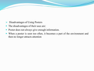  Disadvantages of Using Posters
 The disadvantages of their uses are:
 Poster does not always give enough information.
 When a poster is seen too often, it becomes a part of the environment and
then no longer attracts attention
 