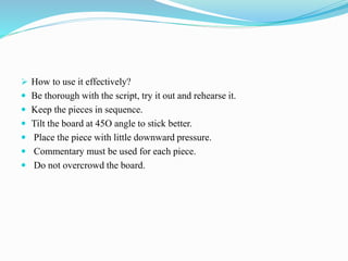  How to use it effectively?
 Be thorough with the script, try it out and rehearse it.
 Keep the pieces in sequence.
 Tilt the board at 45O angle to stick better.
 Place the piece with little downward pressure.
 Commentary must be used for each piece.
 Do not overcrowd the board.
 
