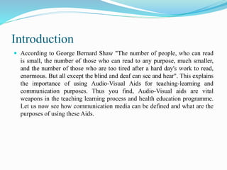 Introduction
 According to George Bernard Shaw "The number of people, who can read
is small, the number of those who can read to any purpose, much smaller,
and the number of those who are too tired after a hard day's work to read,
enormous. But all except the blind and deaf can see and hear". This explains
the importance of using Audio-Visual Aids for teaching-learning and
communication purposes. Thus you find, Audio-Visual aids are vital
weapons in the teaching learning process and health education programme.
Let us now see how communication media can be defined and what are the
purposes of using these Aids.
 