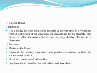  Bulletin Board
i) Definition
 It is a device for displaying study material or current news in a visualized
form. It is the work of the student by the students and for the students. This
device is often the-most effective and exciting display element in a
classroom.
ii) Purposes
 Motivates the learner.
 Broadens the sensory experience and provides experience outside the
students environment.
 Gives the correct initial information.
 Supplement and correlates the instructions and saves time.
 