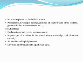  Items to be placed on the bulletin boards
 Photographs, newspaper cuttings, all kinds of creative work of the students,
group activities, announcements etc. ,,
iv) Advantages
 Explains important events, announcements.
 Reports special activities in the school, shares knowledge, and stimulates
curiosity.
 Summarize and highlight events.
 Serves as an introduction to a particular topic.
 