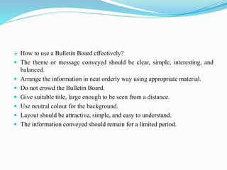  How to use a Bulletin Board effectively?
 The theme or message conveyed should be clear, simple, interesting, and
balanced.
 Arrange the information in neat orderly way using appropriate material.
 Do not crowd the Bulletin Board.
 Give suitable title, large enough to be seen from a distance.
 Use neutral colour for the background.
 Layout should be attractive, simple, and easy to understand.
 The information conveyed should remain for a limited period.
 