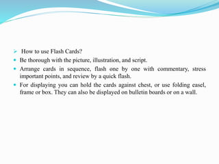  How to use Flash Cards?
 Be thorough with the picture, illustration, and script.
 Arrange cards in sequence, flash one by one with commentary, stress
important points, and review by a quick flash.
 For displaying you can hold the cards against chest, or use folding easel,
frame or box. They can also be displayed on bulletin boards or on a wall.
 