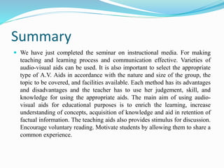Summary
 We have just completed the seminar on instructional media. For making
teaching and learning process and communication effective. Varieties of
audio-visual aids can be used. It is also important to select the appropriate
type of A.V. Aids in accordance with the nature and size of the group, the
topic to be covered, and facilities available. Each method has its advantages
and disadvantages and the teacher has to use her judgement, skill, and
knowledge for using the appropriate aids. The main aim of using audio-
visual aids for educational purposes is to enrich the learning, increase
understanding of concepts, acquisition of knowledge and aid in retention of
factual information. The teaching aids also provides stimulus for discussion.
Encourage voluntary reading. Motivate students by allowing them to share a
common experience.
 