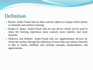 Definition
 Burten: Audio-Visual aids are those sensory objects or images which initiate
or stimulate and reinforce learning.
 Kinder S. James: Audio-Visual aids are any device which can be used to
make the learning experience more concrete more realistic, and more
dynamic.
 McKown and Roberts: Audio-Visual aids are supplementary devices by
which the teacher, through the utilization of more than one sensory channels
is able to clarify, establish, and correlate concepts, interpretations, and
appreciations.
 