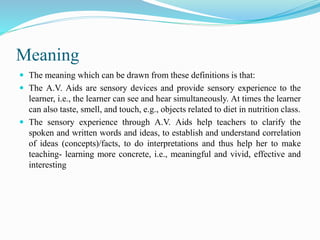 Meaning
 The meaning which can be drawn from these definitions is that:
 The A.V. Aids are sensory devices and provide sensory experience to the
learner, i.e., the learner can see and hear simultaneously. At times the learner
can also taste, smell, and touch, e.g., objects related to diet in nutrition class.
 The sensory experience through A.V. Aids help teachers to clarify the
spoken and written words and ideas, to establish and understand correlation
of ideas (concepts)/facts, to do interpretations and thus help her to make
teaching- learning more concrete, i.e., meaningful and vivid, effective and
interesting
 