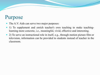 Purpose
 The A.V. Aids can serve two major purposes:
 1) To supplement and enrich teacher's own teaching to make teaching-
learning more concrete, i.e., meaningful, vivid, effective and interesting.
 2) To serve an instructional role in itself, e.g., through motion picture film or
television, information can be provided to students instead of teacher in the
classroom.
 