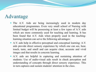 Advantage
 The A.V. Aids are being increasingly used in modern day
educational programmes. Even very small school of Nursing with
limited budget will be possessing at least a few types of A.V. aids
which are more commonly used for teaching and learning. It has
been found that A.V. Aids when properly used in the teaching-
learning situation can serve the following advantages:
 A.V. aids help in effective perceptual and conceptual learning: A.V.
aids provide direct sensory experience by which one can see, hear,
touch, taste, and smell and can acquire clear, accurate and vivid
images and that results in concrete learning.
 A.V. aids are helpful in capturing and sustaining attention of
students: Use of audio-visual aids result in check perception and
understanding of concepts through direct sensory experience. This
in turn captures and sustain students' attention in the class.
 