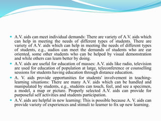  A.V. aids can meet individual demands: There are variety of A.V. aids which
can help in meeting the needs of different types of students. There are
variety of A.V. aids which can help in meeting the needs of different types
of students, e.g., audios can meet the demands of students who are ear
oriented, some other students who can be helped by visual demonstration
and while others can learn better by doing.
 A.V. aids are useful for education of masses: A.V. aids like radio, television
are used for education of population at large, teleconference or counselling
sessions for students having education through distance education.
 A. V. aids provide opportunities for students' involvement in teaching-
learning situations: There are many A.V. aids which can be handled and
manipulated by students, e.g., students can touch, feel, and see a specimen,
a model, a map or picture. Properly selected A.V. aids can provide for
purposeful self activities and students participation.
 A.V. aids are helpful in new learning: This is possible because A. V. aids can
provide variety of experiences and stimuli to learner to fix up new learning.
 