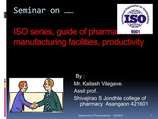 Seminar on ……

ISO series, guide of pharmaceutical
manufacturing facilities, productivity


                  By :
                 Mr. Kailash Vilegave.
                 Assit prof.
                 Shivajirao S Jondhle college of
                   pharmacy Asangaon 421601

                  Department of Pharmaceutics   9/2/2012   1
 