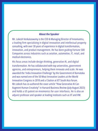 About the Speaker
Mr. Lokesh Venkataswamy is the CEO & Managing Director of Innomantra,
a leading ﬁrm specializing in digital innovation and intellectual property
consulting, with over 30 years of experience in digital transformation,
innovation, and product management. He has been guiding Fortune 500
Companies across industries such as aviation, automotive, IT, retail, and
medical electronics.
His focus areas include design thinking, generative AI, and digital
transformation. He has collaborated with top universities, government
agencies, and entrepreneurs, helping them innovate and scale. He was
awarded the ‘India Innovation Challenge’ by the Government of Karnataka
and was named one of the 50 Most Innovative Leaders at the World
Innovation Congress in 2018 and a Citation at IET South Asia forum.
Mr.Lokesh has co-authored the cover article “How Generative AI Can
Augment Human Creativity” in Harvard Business Review (July-August 2023)
and holds a US patent on mnemonics for user interfaces. He is also an
adjunct professor and speaker at leading institutes such as IIT and IIM.
 
