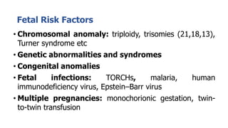 Fetal Risk Factors
• Chromosomal anomaly: triploidy, trisomies (21,18,13),
Turner syndrome etc
• Genetic abnormalities and syndromes
• Congenital anomalies
• Fetal infections: TORCHs, malaria, human
immunodeficiency virus, Epstein–Barr virus
• Multiple pregnancies: monochorionic gestation, twin-
to-twin transfusion
 