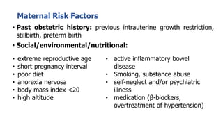 Maternal Risk Factors
• Past obstetric history: previous intrauterine growth restriction,
stillbirth, preterm birth
• Social/environmental/nutritional:
• extreme reproductive age
• short pregnancy interval
• poor diet
• anorexia nervosa
• body mass index <20
• high altitude
• active inflammatory bowel
disease
• Smoking, substance abuse
• self-neglect and/or psychiatric
illness
• medication (β-blockers,
overtreatment of hypertension)
 