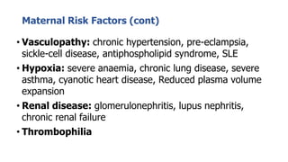 Maternal Risk Factors (cont)
• Vasculopathy: chronic hypertension, pre-eclampsia,
sickle-cell disease, antiphospholipid syndrome, SLE
• Hypoxia: severe anaemia, chronic lung disease, severe
asthma, cyanotic heart disease, Reduced plasma volume
expansion
• Renal disease: glomerulonephritis, lupus nephritis,
chronic renal failure
• Thrombophilia
 