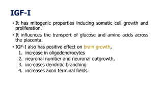 IGF-I
• It has mitogenic properties inducing somatic cell growth and
proliferation.
• It influences the transport of glucose and amino acids across
the placenta.
• IGF-I also has positive effect on brain growth,
1. increase in oligodendrocytes
2. neuronal number and neuronal outgrowth,
3. increases dendritic branching
4. increases axon terminal fields.
 