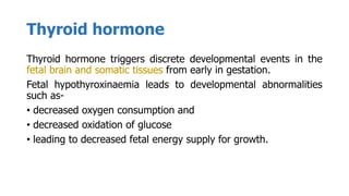 Thyroid hormone
Thyroid hormone triggers discrete developmental events in the
fetal brain and somatic tissues from early in gestation.
Fetal hypothyroxinaemia leads to developmental abnormalities
such as-
• decreased oxygen consumption and
• decreased oxidation of glucose
• leading to decreased fetal energy supply for growth.
 
