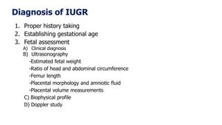 Diagnosis of IUGR
1. Proper history taking
2. Establishing gestational age
3. Fetal assessment
A) Clinical diagnosis
B) Ultrasonography
-Estimated fetal weight
-Ratio of head and abdominal circumference
-Femur length
-Placental morphology and amniotic fluid
-Placental volume measurements
C) Biophysical profile
D) Doppler study
 