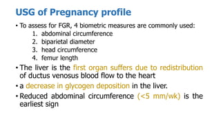 USG of Pregnancy profile
• To assess for FGR, 4 biometric measures are commonly used:
1. abdominal circumference
2. biparietal diameter
3. head circumference
4. femur length
• The liver is the first organ suffers due to redistribution
of ductus venosus blood flow to the heart
• a decrease in glycogen deposition in the liver.
• Reduced abdominal circumference (<5 mm/wk) is the
earliest sign
 