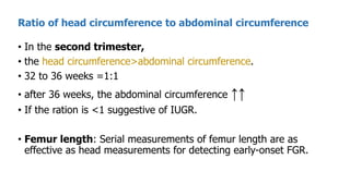 • In the second trimester,
• the head circumference>abdominal circumference.
• 32 to 36 weeks =1:1
• after 36 weeks, the abdominal circumference ↑↑
• If the ration is <1 suggestive of IUGR.
• Femur length: Serial measurements of femur length are as
effective as head measurements for detecting early-onset FGR.
Ratio of head circumference to abdominal circumference
 
