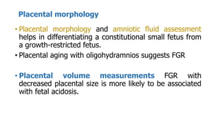 Placental morphology
• Placental morphology and amniotic fluid assessment
helps in differentiating a constitutional small fetus from
a growth-restricted fetus.
• Placental aging with oligohydramnios suggests FGR
• Placental volume measurements FGR with
decreased placental size is more likely to be associated
with fetal acidosis.
 