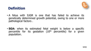 • A fetus with IUGR is one that has failed to achieve its
genetically determined growth potential, owing to one or more
pathological factors .
• SGA: when its estimated fetal weight is below a specific
percentile for its gestation (10th percentile) for a given
population.
Definition
WHO
 