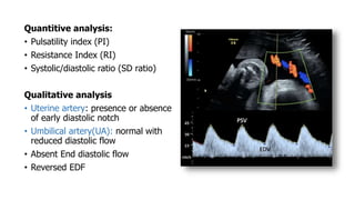 Quantitive analysis:
• Pulsatility index (PI)
• Resistance Index (RI)
• Systolic/diastolic ratio (SD ratio)
Qualitative analysis
• Uterine artery: presence or absence
of early diastolic notch
• Umbilical artery(UA): normal with
reduced diastolic flow
• Absent End diastolic flow
• Reversed EDF
 